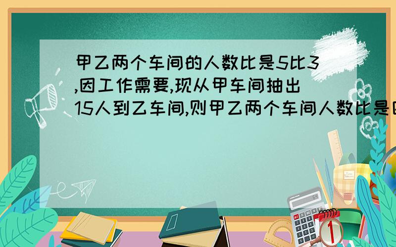 甲乙两个车间的人数比是5比3,因工作需要,现从甲车间抽出15人到乙车间,则甲乙两个车间人数比是四比三,原来甲乙两个车间,各有多少人?