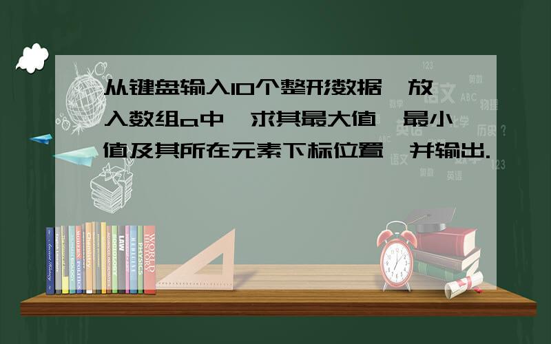 从键盘输入10个整形数据,放入数组a中,求其最大值,最小值及其所在元素下标位置,并输出.