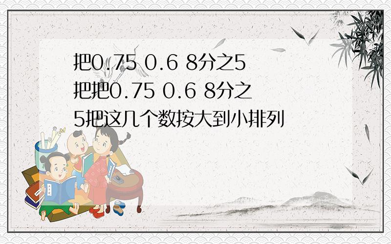 把0.75 0.6 8分之5把把0.75 0.6 8分之5把这几个数按大到小排列