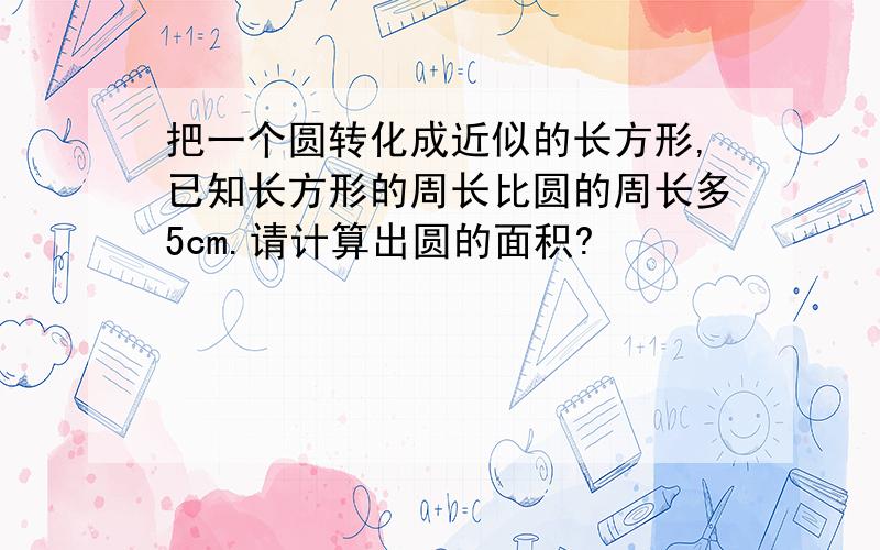 把一个圆转化成近似的长方形,已知长方形的周长比圆的周长多5cm.请计算出圆的面积?