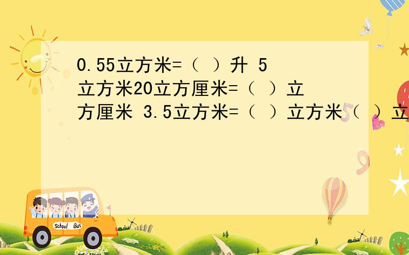 0.55立方米=（ ）升 5立方米20立方厘米=（ ）立方厘米 3.5立方米=（ ）立方米（ ）立方分米