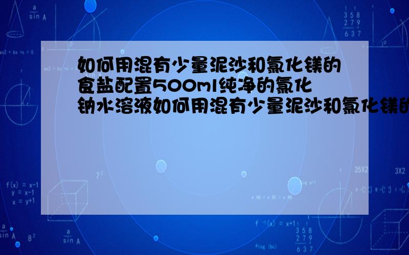 如何用混有少量泥沙和氯化镁的食盐配置500ml纯净的氯化钠水溶液如何用混有少量泥沙和氯化镁的食盐配置500ML纯净的氯化钠水溶液?如何保证该氯化钠溶液中含有氯离子6.02*10的23次方?指出关