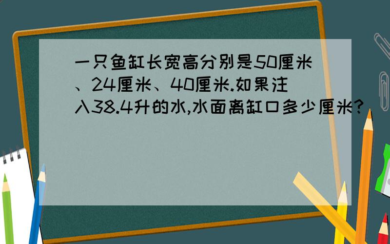 一只鱼缸长宽高分别是50厘米、24厘米、40厘米.如果注入38.4升的水,水面离缸口多少厘米?