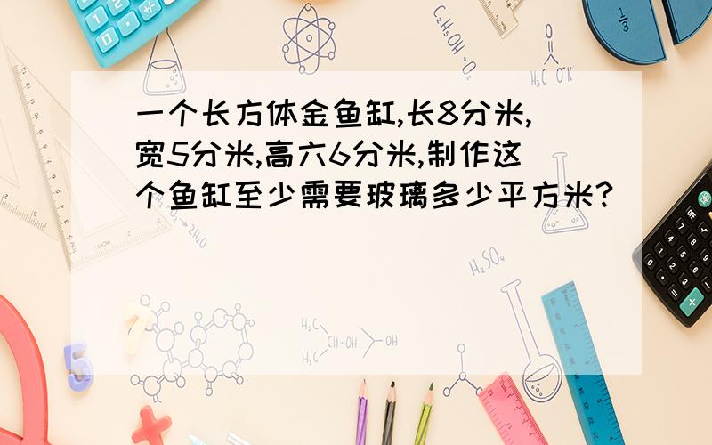 一个长方体金鱼缸,长8分米,宽5分米,高六6分米,制作这个鱼缸至少需要玻璃多少平方米?