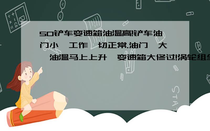 50铲车变速箱油温高!铲车油门小,工作一切正常.油门一大,油温马上上升,变速箱大修过!涡轮组全换了,散热器,铜滤芯,2轴也进行了更换,可油温还是过高!油门小一切正常!没个档位压力都很正常!