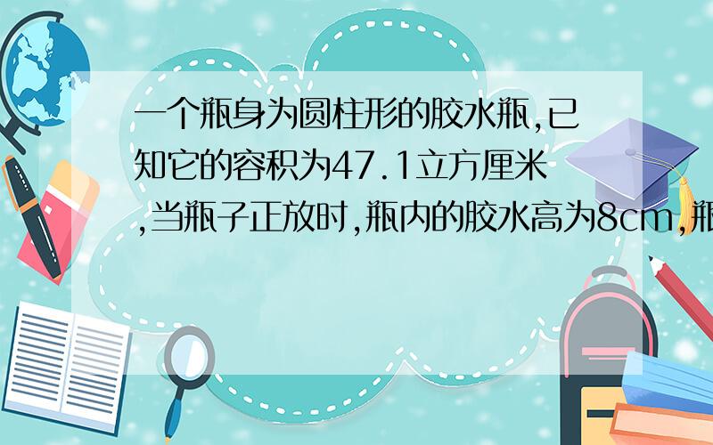 一个瓶身为圆柱形的胶水瓶,已知它的容积为47.1立方厘米,当瓶子正放时,瓶内的胶水高为8cm,瓶子倒方式,空余部分的高为2cm,求瓶内胶水的体积.