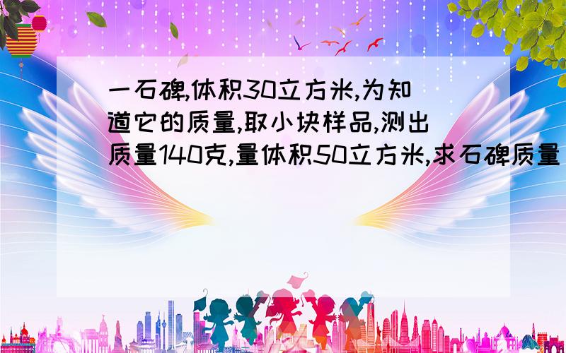 一石碑,体积30立方米,为知道它的质量,取小块样品,测出质量140克,量体积50立方米,求石碑质量．