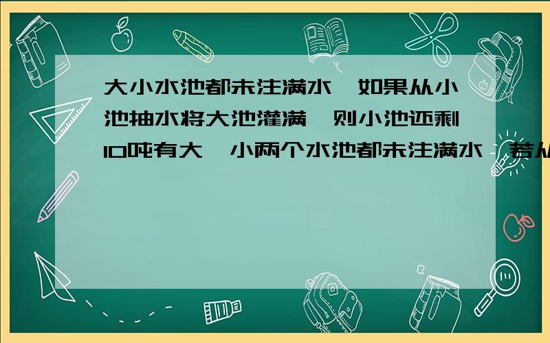 大小水池都未注满水,如果从小池抽水将大池灌满,则小池还剩10吨有大、小两个水池都未注满水,若从小池抽水将大池注满,则小池还剩水10吨,如果从大池抽水将小池注满,则大池还剩水20吨,已知