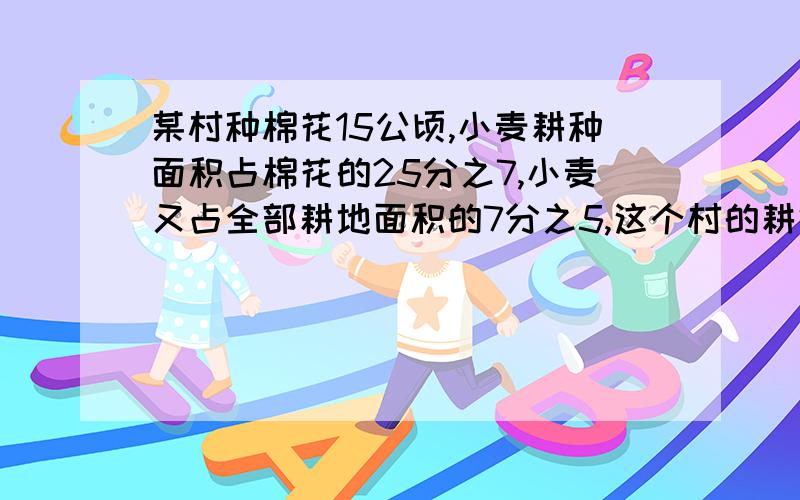 某村种棉花15公顷,小麦耕种面积占棉花的25分之7,小麦又占全部耕地面积的7分之5,这个村的耕地面积是多少