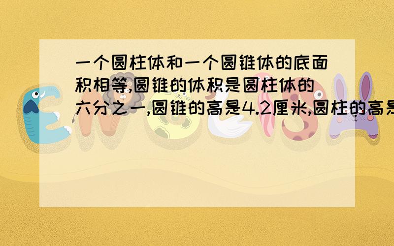 一个圆柱体和一个圆锥体的底面积相等,圆锥的体积是圆柱体的六分之一,圆锥的高是4.2厘米,圆柱的高是?