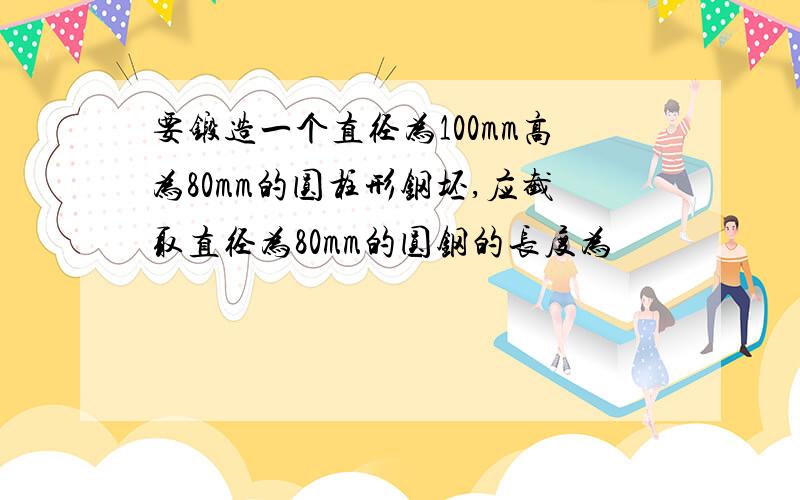 要锻造一个直径为100mm高为80mm的圆柱形钢坯,应截取直径为80mm的圆钢的长度为