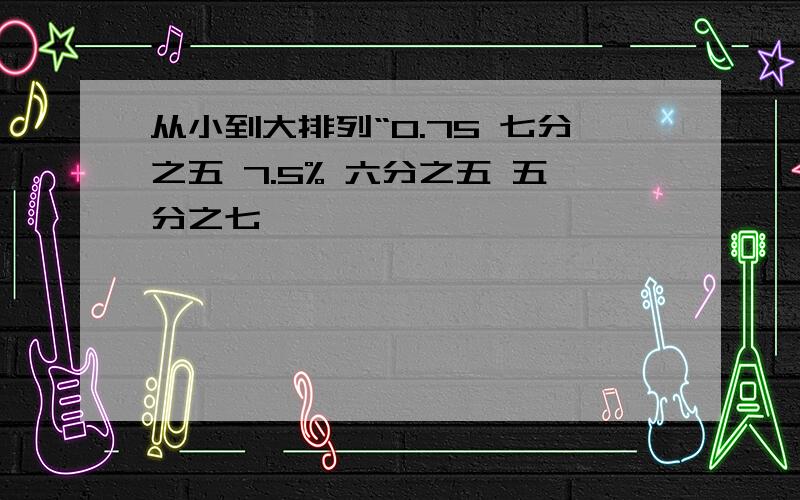 从小到大排列“0.75 七分之五 7.5% 六分之五 五分之七