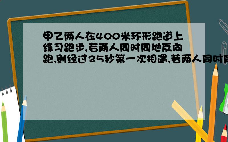 甲乙两人在400米环形跑道上练习跑步,若两人同时同地反向跑,则经过25秒第一次相遇,若两人同时同地同向跑,则经过250秒甲第一次追上乙.甲乙两人速度各是多少?求详解