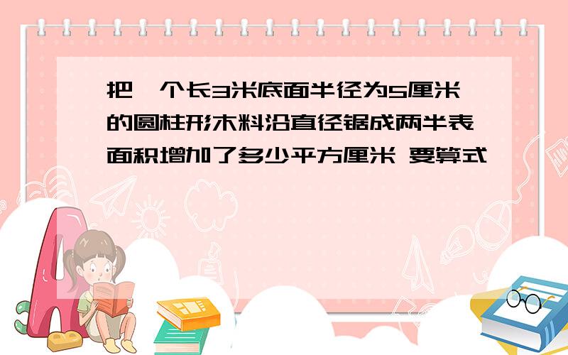 把一个长3米底面半径为5厘米的圆柱形木料沿直径锯成两半表面积增加了多少平方厘米 要算式