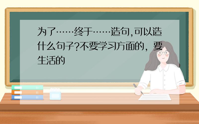 为了……终于……造句,可以造什么句子?不要学习方面的，要生活的