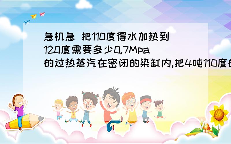 急机急 把110度得水加热到120度需要多少0.7Mpa的过热蒸汽在密闭的染缸内,把4吨110度的水加热到120度需要多少0.7Mpa的过热蒸汽