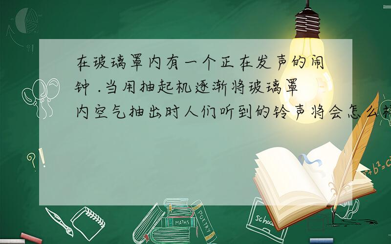 在玻璃罩内有一个正在发声的闹钟 .当用抽起机逐渐将玻璃罩内空气抽出时人们听到的铃声将会怎么样 .有助于回答者给出准确的答案