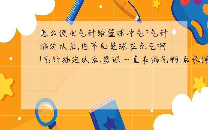 怎么使用气针给篮球冲气?气针插进以后,也不见篮球在充气啊!气针插进以后,篮球一直在漏气啊,后来停了,也不见篮球在充气啊!都是软绵绵的!都要自己咬着气针口对着吹是怎么搞的啊!还需不