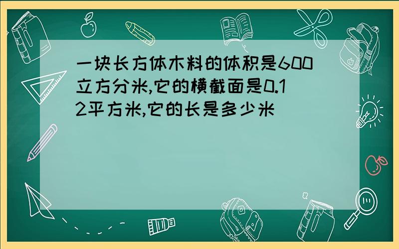 一块长方体木料的体积是600立方分米,它的横截面是0.12平方米,它的长是多少米