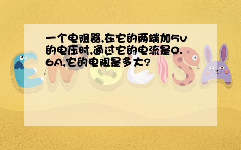 一个电阻器,在它的两端加5v的电压时,通过它的电流是0.6A,它的电阻是多大?