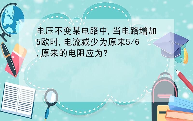 电压不变某电路中,当电路增加5欧时,电流减少为原来5/6,原来的电阻应为?