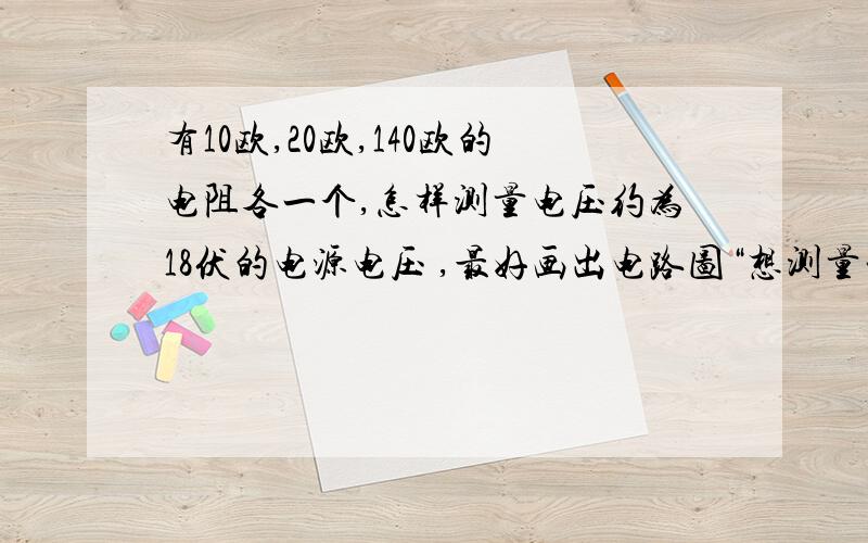 有10欧,20欧,140欧的电阻各一个,怎样测量电压约为18伏的电源电压 ,最好画出电路图“想测量一个电压为18伏的电源电压，可手边只有：量程为3伏的电压表，开关，阻值为R1等于10欧，R2等于20欧