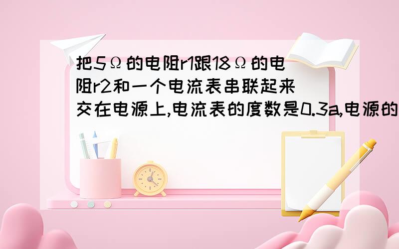 把5Ω的电阻r1跟18Ω的电阻r2和一个电流表串联起来 交在电源上,电流表的度数是0.3a,电源的电压是多少要用2种做法