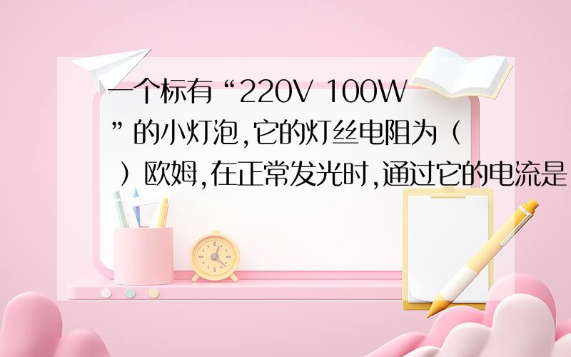 一个标有“220V 100W”的小灯泡,它的灯丝电阻为（ ）欧姆,在正常发光时,通过它的电流是（ ）