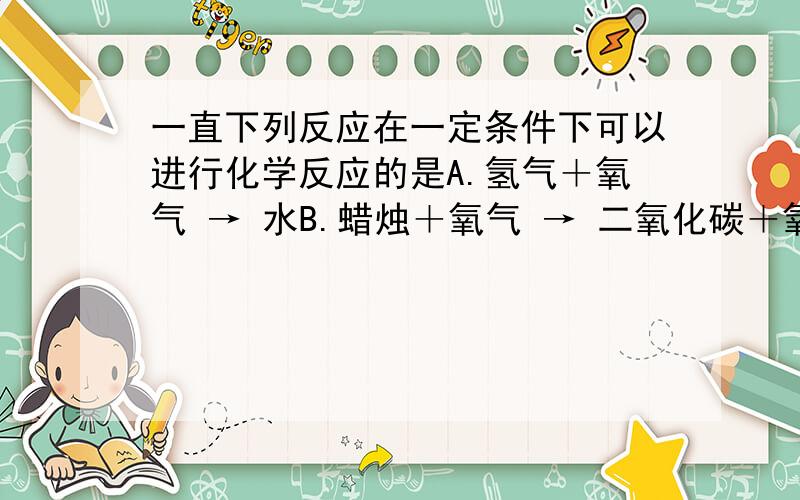 一直下列反应在一定条件下可以进行化学反应的是A.氢气＋氧气 → 水B.蜡烛＋氧气 → 二氧化碳＋氧气C.高锰酸钾 → 锰酸钾＋二氧化碳＋氧气D.稀盐酸＋碳酸钙 → 氯化钙+水+二氧化碳