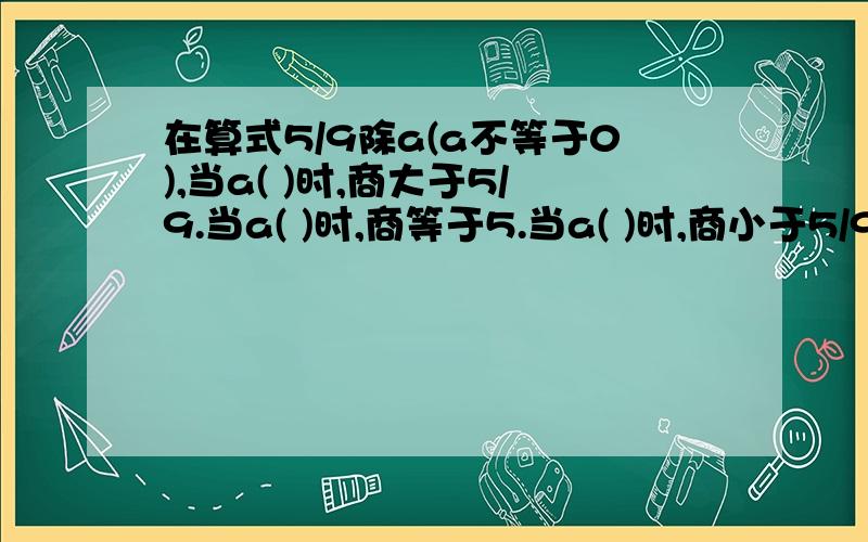 在算式5/9除a(a不等于0),当a( )时,商大于5/9.当a( )时,商等于5.当a( )时,商小于5/9.在算式5/9除a(a不等于0),当a( )时,商大于5/9.当a( )时,商等于5.当a( )时,商小于5/9.