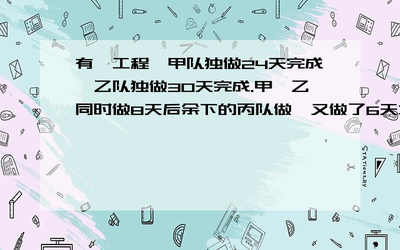 有一工程,甲队独做24天完成,乙队独做30天完成.甲、乙同时做8天后余下的丙队做,又做了6天才完成,这...有一工程,甲队独做24天完成,乙队独做30天完成.甲、乙同时做8天后余下的丙队做,又做了6