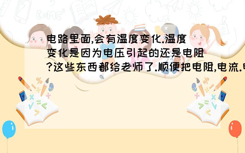 电路里面,会有温度变化.温度变化是因为电压引起的还是电阻?这些东西都给老师了.顺便把电阻,电流.电压的公式告诉我.好像是哪个欧姆定律吧、