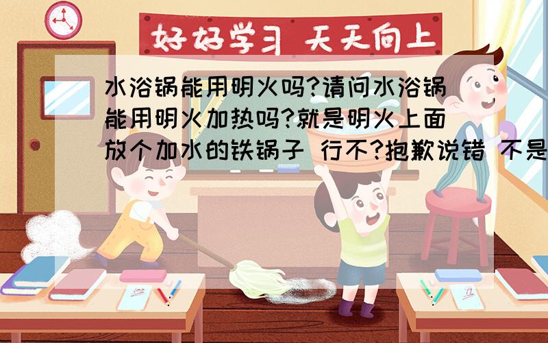 水浴锅能用明火吗?请问水浴锅能用明火加热吗?就是明火上面放个加水的铁锅子 行不?抱歉说错 不是铁锅子 是不锈钢锅子!