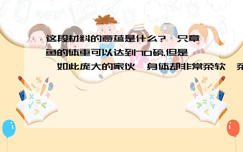 这段材料的意蕴是什么?一只章鱼的体重可以达到70磅.但是,如此庞大的家伙,身体却非常柔软,柔软到几乎可以将自己塞进任何一个想去的地方.章鱼没有脊椎,这使它可以穿过一个银币大小的洞.