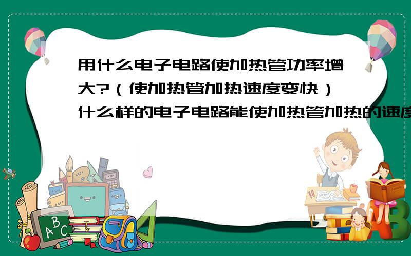 用什么电子电路使加热管功率增大?（使加热管加热速度变快）什么样的电子电路能使加热管加热的速度变得快些?