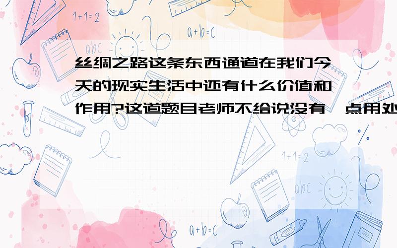 丝绸之路这条东西通道在我们今天的现实生活中还有什么价值和作用?这道题目老师不给说没有一点用处,还要举例.