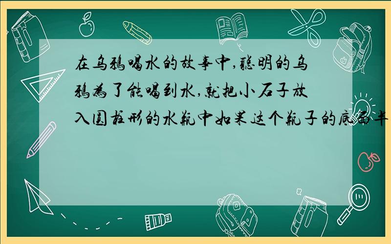 在乌鸦喝水的故事中,聪明的乌鸦为了能喝到水,就把小石子放入圆柱形的水瓶中如果这个瓶子的底面半径是4厘米,放入石子后水面上升了5厘米.计算出放入石子的体积?公式····