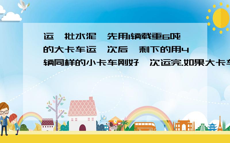 运一批水泥,先用1辆载重6吨的大卡车运一次后,剩下的用4辆同样的小卡车刚好一次运完.如果大卡车的载重量比小卡车多百分之二十五,这批水泥共有多少吨?