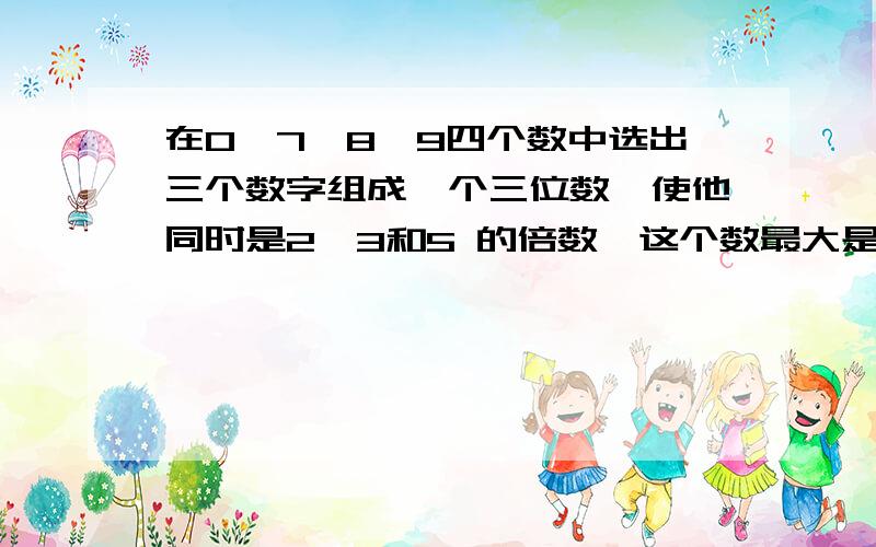 在0,7,8,9四个数中选出三个数字组成一个三位数,使他同时是2,3和5 的倍数,这个数最大是