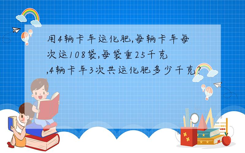 用4辆卡车运化肥,每辆卡车每次运108袋,每袋重25千克,4辆卡车3次共运化肥多少千克?