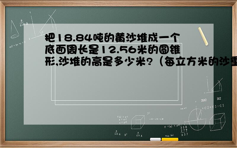 把18.84吨的黄沙堆成一个底面周长是12.56米的圆锥形,沙堆的高是多少米?（每立方米的沙重1.5吨）