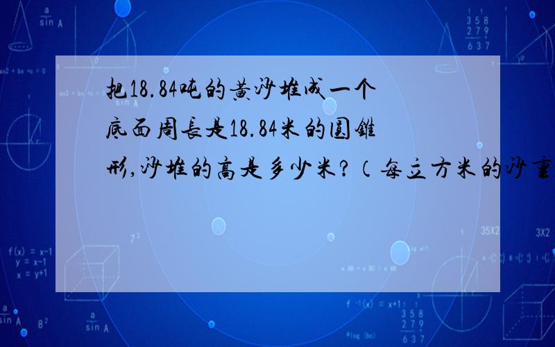 把18.84吨的黄沙堆成一个底面周长是18.84米的圆锥形,沙堆的高是多少米?（每立方米的沙重1.5吨）结果要保留一位小数