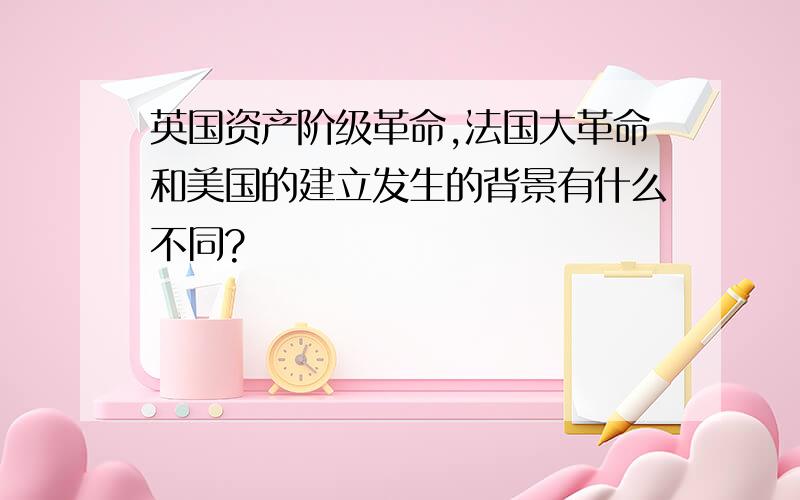 英国资产阶级革命,法国大革命和美国的建立发生的背景有什么不同?