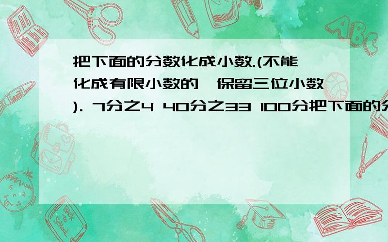 把下面的分数化成小数.(不能化成有限小数的,保留三位小数). 7分之4 40分之33 100分把下面的分数化成小数.(不能化成有限小数的,保留三位小数). 7分之4  40分之33  100分之27  1又30分之11  5分之8