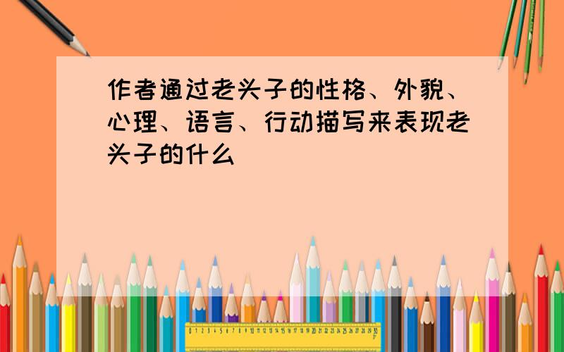 作者通过老头子的性格、外貌、心理、语言、行动描写来表现老头子的什么