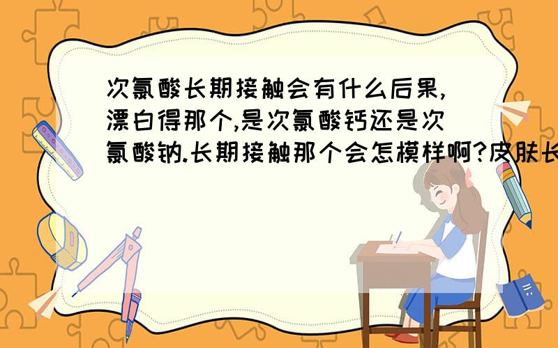 次氯酸长期接触会有什么后果,漂白得那个,是次氯酸钙还是次氯酸钠.长期接触那个会怎模样啊?皮肤长期接触会对身体有什么影响吗?