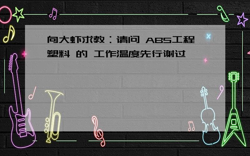 向大虾求教：请问 ABS工程塑料 的 工作温度先行谢过