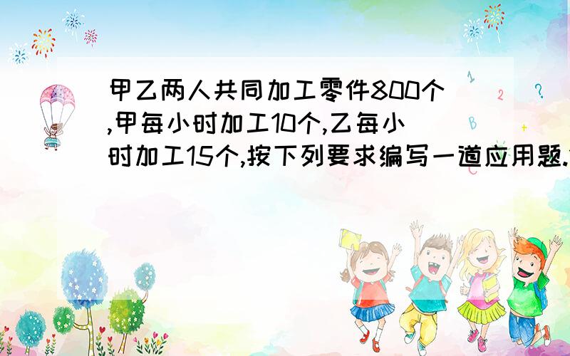 甲乙两人共同加工零件800个,甲每小时加工10个,乙每小时加工15个,按下列要求编写一道应用题.1.甲乙两人不能同时开始加工零件；2.所列方程必须是一元一次方程；3.所编应用题叙述要完整；4.