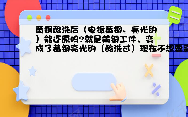 黄铜酸洗后（电镀黄铜、亮光的）能还原吗?就是黄铜工件，变成了黄铜亮光的（酸洗过）现在不想要亮光，只想要回普通黄铜颜色。有什么办法？