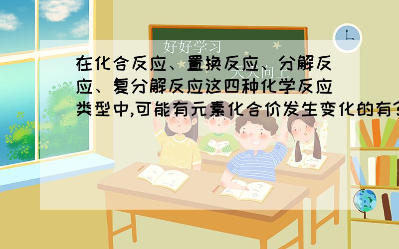 在化合反应、置换反应、分解反应、复分解反应这四种化学反应类型中,可能有元素化合价发生变化的有?在化合反应、置换反应、分解反应、复分解反应这四种化学反应类型中,可能有元素化